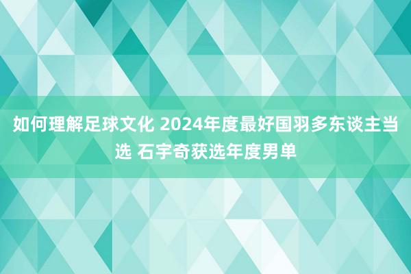 如何理解足球文化 2024年度最好国羽多东谈主当选 石宇奇获选年度男单