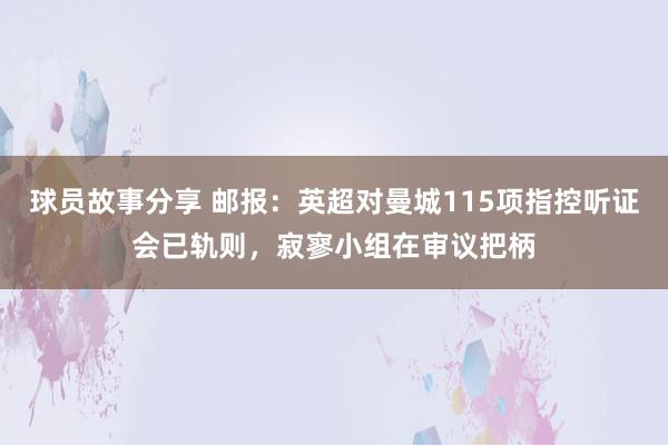 球员故事分享 邮报：英超对曼城115项指控听证会已轨则，寂寥小组在审议把柄