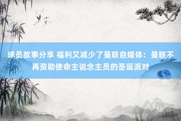 球员故事分享 福利又减少了曼联自媒体：曼联不再资助使命主说念主员的圣诞派对