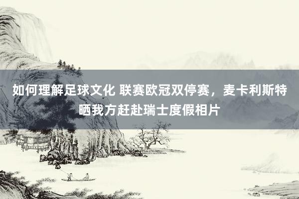 如何理解足球文化 联赛欧冠双停赛，麦卡利斯特晒我方赶赴瑞士度假相片